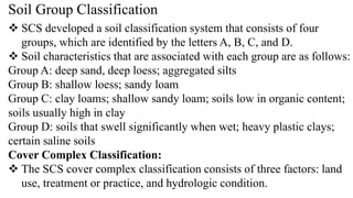 Soil Group Classification
 SCS developed a soil classification system that consists of four
groups, which are identified by the letters A, B, C, and D.
 Soil characteristics that are associated with each group are as follows:
Group A: deep sand, deep loess; aggregated silts
Group B: shallow loess; sandy loam
Group C: clay loams; shallow sandy loam; soils low in organic content;
soils usually high in clay
Group D: soils that swell significantly when wet; heavy plastic clays;
certain saline soils
Cover Complex Classification:
 The SCS cover complex classification consists of three factors: land
use, treatment or practice, and hydrologic condition.
 