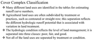 Cover Complex Classification
 Many different land uses are identified in the tables for estimating
runoff curve numbers.
 Agricultural land uses are often subdivided by treatment or
practices, such as contoured or straight row; this separation reflects
the different hydrologic runoff potential that is associated with
variation in land treatment.
 The hydrologic condition reflects the level of land management; it is
separated into three classes: poor, fair, and good.
 Not all of the land uses are separated by treatment or condition.
 