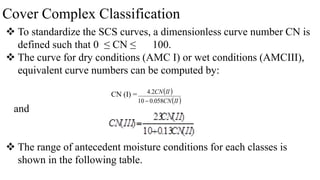 Cover Complex Classification
 To standardize the SCS curves, a dimensionless curve number CN is
defined such that 0 ≤ CN ≤ 100.
 The curve for dry conditions (AMC I) or wet conditions (AMCIII),
equivalent curve numbers can be computed by:
and
 The range of antecedent moisture conditions for each classes is
shown in the following table.
CN (I) =  
 
II
CN
II
CN
058
.
0
10
2
.
4

 