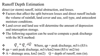 Runoff Depth Estimation
direct (or storm) runoff, initial abstraction, and losses.
 Factors that affect the split between losses and direct runoff include
the volume of rainfall, land cover and use, soil type, and antecedent
moisture conditions.
 Land cover and land use will determine the amount of depression
and interception storage.
 The following equation can be used to compute a peak discharge
with the SCS method:
 Where, qp = peak discharge, m3/s (ft3/s
 qu = unit peak discharge, m3/s/km2/mm (ft3/s/ mi2/in)
 A = drainage area, km2 (mi2) Q = depth of runoff, mm (in).
 