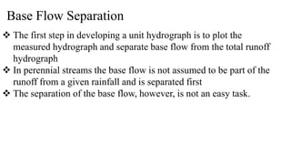 Base Flow Separation
 The first step in developing a unit hydrograph is to plot the
measured hydrograph and separate base flow from the total runoff
hydrograph
 In perennial streams the base flow is not assumed to be part of the
runoff from a given rainfall and is separated first
 The separation of the base flow, however, is not an easy task.
 