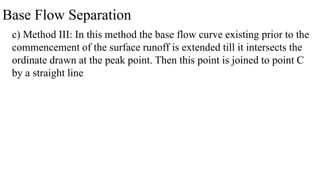 Base Flow Separation
c) Method III: In this method the base flow curve existing prior to the
commencement of the surface runoff is extended till it intersects the
ordinate drawn at the peak point. Then this point is joined to point C
by a straight line
 