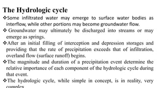 The Hydrologic cycle
Some infiltrated water may emerge to surface water bodies as
interflow, while other portions may become groundwater flow.
 Groundwater may ultimately be discharged into streams or may
emerge as springs.
After an initial filling of interception and depression storages and
providing that the rate of precipitation exceeds that of infiltration,
overland flow (surface runoff) begins.
The magnitude and duration of a precipitation event determine the
relative importance of each component of the hydrologic cycle during
that event.
The hydrologic cycle, while simple in concept, is in reality, very
 