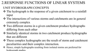 2.RESPONSE FUNCTIONS OF LINEAR SYSTEMS
UNIT HYDROGRAPH CONCEPTS
 The hydrograph is the response of a given catchment to a rainfall
input
 The interactions of various storms and catchments are in general
extremely complex
 Two different storms in a given catchment produce hydrographs
differing from each other
 Similarly identical storms in two catchment produce hydrographs
that are different
 These complex hydrographs are the result of storm and catchment
peculiarities and their complex interaction.
 Hence, simple hydrographs resulting from isolated storms are preferred for
 
