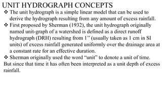 UNIT HYDROGRAPH CONCEPTS
 The unit hydrograph is a simple linear model that can be used to
derive the hydrograph resulting from any amount of excess rainfall.
 First proposed by Sherman (1932), the unit hydrograph originally
named unit-graph of a watershed is defined as a direct runoff
hydrograph (DRH) resulting from 1’’ (usually taken as 1 cm in SI
units) of excess rainfall generated uniformly over the drainage area at
a constant rate for an effective duration.
 Sherman originally used the word “unit” to denote a unit of time.
But since that time it has often been interpreted as a unit depth of excess
rainfall.
 