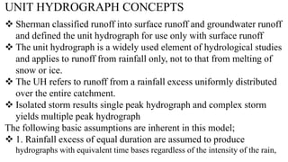 UNIT HYDROGRAPH CONCEPTS
 Sherman classified runoff into surface runoff and groundwater runoff
and defined the unit hydrograph for use only with surface runoff
 The unit hydrograph is a widely used element of hydrological studies
and applies to runoff from rainfall only, not to that from melting of
snow or ice.
 The UH refers to runoff from a rainfall excess uniformly distributed
over the entire catchment.
 Isolated storm results single peak hydrograph and complex storm
yields multiple peak hydrograph
The following basic assumptions are inherent in this model;
 1. Rainfall excess of equal duration are assumed to produce
hydrographs with equivalent time bases regardless of the intensity of the rain,
 