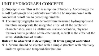 UNIT HYDROGRAPH CONCEPTS
(c) Superposition. This is the assumption of linearity. Accordingly the
runoff hydrograph of a particular rainfall can be superimposed with
concurrent runoff due to preceding rainfalls.
 The unit hydrographs are derived from measured hydrographs and
therefore incorporate the integrated effect of all the catchment
characteristics, such as infiltration, surface detention, physical
features and vegetation of the catchment, as well as the effect of the
actual distribution of rainfall.
Rules to be observed in developing UH from gauged watershed
 1. Storms should be selected with a simple structure with relatively
uniform spatial and temporal distributions
 