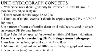 UNIT HYDROGRAPH CONCEPTS
2. Watershed sizes should generally fall between 1.0 and 100 mi2 in
modern watershed analysis
3. Direct runoff should range 0.5 to 2 in.
4. Duration of rainfall excess D should be approximately 25% to 30% of
lag time tp
5. A number of storms of similar duration should be analyzed to obtain
an average UH for that duration
6. Step 5 should be repeated for several rainfalls of different durations
Essential steps for developing UH from single storm hydrograph
1. Analyze the hydrograph and separate base flow
2. Measure the total volume of DRO under the hydrograph and convert
time to inches (mm) over the watershed
 