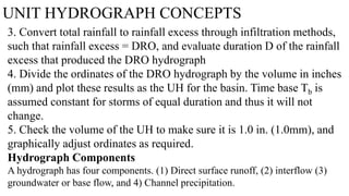 UNIT HYDROGRAPH CONCEPTS
3. Convert total rainfall to rainfall excess through infiltration methods,
such that rainfall excess = DRO, and evaluate duration D of the rainfall
excess that produced the DRO hydrograph
4. Divide the ordinates of the DRO hydrograph by the volume in inches
(mm) and plot these results as the UH for the basin. Time base Tb is
assumed constant for storms of equal duration and thus it will not
change.
5. Check the volume of the UH to make sure it is 1.0 in. (1.0mm), and
graphically adjust ordinates as required.
Hydrograph Components
A hydrograph has four components. (1) Direct surface runoff, (2) interflow (3)
groundwater or base flow, and 4) Channel precipitation.
 