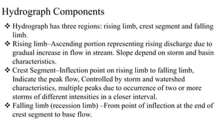 Hydrograph Components
 Hydrograph has three regions: rising limb, crest segment and falling
limb.
 Rising limb–Ascending portion representing rising discharge due to
gradual increase in flow in stream. Slope depend on storm and basin
characteristics.
 Crest Segment–Inflection point on rising limb to falling limb,
Indicate the peak flow, Controlled by storm and watershed
characteristics, multiple peaks due to occurrence of two or more
storms of different intensities in a closer interval.
 Falling limb (recession limb) –From point of inflection at the end of
crest segment to base flow.
 