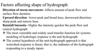 Factors affecting shape of hydrograph
Direction of storm movement- Affects amount of peak flow and
surface flow duration.
Upward direction –lower peak and broad base, downward direction-
sharp peak and narrow base.
Rainfall Intensity- Higher the intensity quicker the peak flow and
conical hydrograph
 The most venerable and widely used transfer function for systems
modeling of hydrologic response is the unit hydrograph.
 The central hypothesis of the unit-hydrograph approach is that
watershed response is linear; that is, the ordinates of the hydrograph
responding to a steady inputs
 