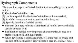 Hydrograph Components
There are four aspects of this definition that should be given special
notice:
1) One inch of rainfall excess,
(2) Uniform spatial distribution of rainfall over the watershed,
(3) A rainfall excess rate that is constant with time, and
(4) Specific duration of rainfall excess.
 The term unit here refers to a unit depth of rainfall excess which is
usually taken as 1cm.
 The duration being a very important characteristics, is used as a
prefix to a specific unit hydrograph.
 When developing a unit hydrograph, it is important to ensure that
the sum of the ordinates is equivalent to 1 area-in. of direct runoff.
 