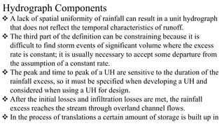 Hydrograph Components
 A lack of spatial uniformity of rainfall can result in a unit hydrograph
that does not reflect the temporal characteristics of runoff.
 The third part of the definition can be constraining because it is
difficult to find storm events of significant volume where the excess
rate is constant; it is usually necessary to accept some departure from
the assumption of a constant rate.
 The peak and time to peak of a UH are sensitive to the duration of the
rainfall excess, so it must be specified when developing a UH and
considered when using a UH for design.
 After the initial losses and infiltration losses are met, the rainfall
excess reaches the stream through overland channel flows.
 In the process of translations a certain amount of storage is built up in
 