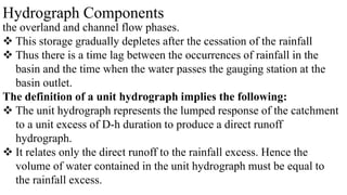 Hydrograph Components
the overland and channel flow phases.
 This storage gradually depletes after the cessation of the rainfall
 Thus there is a time lag between the occurrences of rainfall in the
basin and the time when the water passes the gauging station at the
basin outlet.
The definition of a unit hydrograph implies the following:
 The unit hydrograph represents the lumped response of the catchment
to a unit excess of D-h duration to produce a direct runoff
hydrograph.
 It relates only the direct runoff to the rainfall excess. Hence the
volume of water contained in the unit hydrograph must be equal to
the rainfall excess.
 