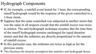 Hydrograph Components
 If, for example, a rainfall event lasted for 1 hour, the corresponding
runoff hydrograph would be the response of the given watershed to a
1-hour storm.
 Suppose that the same watershed was subjected to another storm that
was the same in all respects except that the rainfall excess was twice
as intense. The unit hydrograph technique assumes that the time base
of the runoff hydrograph remains unchanged for equal duration
storms and that the ordinates are directly proportional to the amount
of rainfall excess.
 In this particular case, the ordinates are twice as high as for the
previous storm.
 This illustrates the linearity assumption that underlies unit hydrograph theory.
 