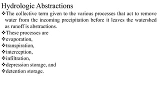Hydrologic Abstractions
The collective term given to the various processes that act to remove
water from the incoming precipitation before it leaves the watershed
as runoff is abstractions.
These processes are
evaporation,
transpiration,
interception,
infiltration,
depression storage, and
detention storage.
 