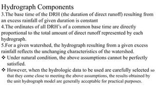 Hydrograph Components
3.The base time of the DRH (the duration of direct runoff) resulting from
an excess rainfall of given duration is constant
4.The ordinates of all DRH’s of a common base time are directly
proportional to the total amount of direct runoff represented by each
hydrograph.
5.For a given watershed, the hydrograph resulting from a given excess
rainfall reflects the unchanging characteristics of the watershed.
 Under natural condition, the above assumptions cannot be perfectly
satisfied.
 However, when the hydrologic data to be used are carefully selected so
that they come close to meeting the above assumptions, the results obtained by
the unit hydrograph model are generally acceptable for practical purposes.
 