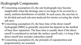 Hydrograph Components
 Concerning assumption (2), the unit hydrograph may become
inapplicable when the drainage area is too large to be covered by a
nearly uniform distribution of rainfall. In such cases, the area has to
be divided and each sub-area analyzed for storms covering the whole
sub-area.
 Concerning assumption (3), the base time of the direct runoff
hydrograph (DRH) is generally uncertain but depend on the method
of base flow separation. The base time is usually short if the direct
runoff is considered to include the surface runoff only; t is long if the
direct runoff also includes subsurface runoff.
 Concerning assumption (4), the principle of superposition and
proportionality are assumed.
 