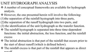 UNIT HYDROGRAPH ANALYSIS
 A number of conceptual frameworks are available for hydrograph
analysis.
 However, the one presented herein will involve the following:
(1)the separation of the rainfall hyetograph into three parts,
(2)the separation of the runoff hydrograph into two parts, and
(3) the identification of the unit hydrograph as the transfer function.
 The rainfall hyetograph is separated into three time-dependent
functions: the initial abstraction, the loss function, and the rainfall
excess
 The initial abstraction is that part of the rainfall that occurs prior to
the start of direct runoff (which is defined below).
 The rainfall excess is that part of the rainfall that appears as direct
 