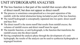 UNIT HYDROGRAPH ANALYSIS
 The loss function is that part of the rainfall that occurs after the start
of direct runoff, but does not appear as direct runoff.
 The process is sometimes conceptualized as a two-part separation of the
rainfall, with the initial abstraction being included as part of the loss function.
 The runoff hydrograph is conceptually separated into two parts: direct runoff
and base flow
 The direct runoff is the storm runoff that results from rainfall excess; the
volumes of rainfall excess and direct runoff must be equal.
 The transfer function, or unit hydrograph, is the function that transforms the
rainfall excess into the direct runoff.
 Having completed the analysis phase through the development of a unit
hydrograph, the results of the analysis can be used to synthesize hydrographs at
ungauged locations
 