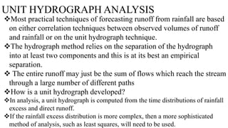 UNIT HYDROGRAPH ANALYSIS
Most practical techniques of forecasting runoff from rainfall are based
on either correlation techniques between observed volumes of runoff
and rainfall or on the unit hydrograph technique.
The hydrograph method relies on the separation of the hydrograph
into at least two components and this is at its best an empirical
separation.
 The entire runoff may just be the sum of flows which reach the stream
through a large number of different paths
How is a unit hydrograph developed?
In analysis, a unit hydrograph is computed from the time distributions of rainfall
excess and direct runoff.
If the rainfall excess distribution is more complex, then a more sophisticated
method of analysis, such as least squares, will need to be used.
 