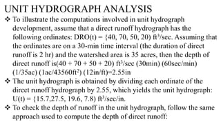UNIT HYDROGRAPH ANALYSIS
 To illustrate the computations involved in unit hydrograph
development, assume that a direct runoff hydrograph has the
following ordinates: DRO(t) = {40, 70, 50, 20) ft3/sec. Assuming that
the ordinates are on a 30-min time interval (the duration of direct
runoff is 2 hr) and the watershed area is 35 acres, then the depth of
direct runoff is(40 + 70 + 50 + 20) ft3/sec (30min) (60sec/min)
(1/35ac) (1ac/43560ft2) (12in/ft)=2.55in
 The unit hydrograph is obtained by dividing each ordinate of the
direct runoff hydrograph by 2.55, which yields the unit hydrograph:
U(t) = {15.7,27.5, 19.6, 7.8) ft3/sec/in.
 To check the depth of runoff in the unit hydrograph, follow the same
approach used to compute the depth of direct runoff:
 