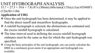 UNIT HYDROGRAPH ANALYSIS
15.7 + 27.5 + 19.6 + 7.8) ft3/s (30min) (60s/min)(1/35ac) (1ac/43560ft2)
(12in/ft)=1.0in
Application of UHG
 Once the unit hydrograph has been determined, it may be applied to
find the direct runoff and streamflow hydrographs.
 A rainfall hyetograph is selected, the abstractions are estimated and
the excess rainfall hyetograph is calculated.
 The time interval used in defining the excess rainfall hyetograph
ordinates must be the same as that for which the unit hydrograph was
specified.
 Using the basic principles of the unit hydrograph, one can easily calculate the
DRH in a catchment given storm if an appropriate unit hydrograph was
available.
 