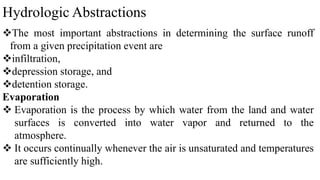Hydrologic Abstractions
The most important abstractions in determining the surface runoff
from a given precipitation event are
infiltration,
depression storage, and
detention storage.
Evaporation
 Evaporation is the process by which water from the land and water
surfaces is converted into water vapor and returned to the
atmosphere.
 It occurs continually whenever the air is unsaturated and temperatures
are sufficiently high.
 