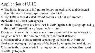 Application of UHG
 The initial losses and infiltration losses are estimated and deducted
from the storm hyetograph to obtain the ERH.
 The ERH is then divided into M blocks of D-h duration each.
Derivation of Unit Hydrograph
 The following steps are involved in deriving the unit hydrograph using
the rainfall-runoff data of a particular storm.
1)Obtain mean rainfall values at each computational interval taking the
weighted mean of the observed values at different stations.
2)Estimate direct surface runoff separating the base-flow from the
discharge hydrograph using one of the base-flow separation techniques.
3)Estimate the excess rainfall hyetograph separating the loss from total
rainfall hyetograph.
 