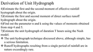 Derivation of Unit Hydrograph
4)Estimate the first and the second moment of effective rainfall
hyetograph about the origin.
5)Estimate the first and second moment of direct surface runoff
hydrograph about the origin.
6)Find out the parameter n and k using the values of moments obtained
from step 4 and 5.
7)Estimate the unit hydrograph of duration T hours using the Nash
model.
 The unit hydrograph technique discussed above, although simple, has
a serious limitation.
 Runoff hydrographs resulting from a single period of rainfall are in
nature exceedingly rare.
 