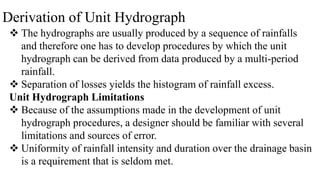 Derivation of Unit Hydrograph
 The hydrographs are usually produced by a sequence of rainfalls
and therefore one has to develop procedures by which the unit
hydrograph can be derived from data produced by a multi-period
rainfall.
 Separation of losses yields the histogram of rainfall excess.
Unit Hydrograph Limitations
 Because of the assumptions made in the development of unit
hydrograph procedures, a designer should be familiar with several
limitations and sources of error.
 Uniformity of rainfall intensity and duration over the drainage basin
is a requirement that is seldom met.
 