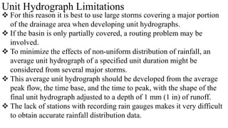 Unit Hydrograph Limitations
 For this reason it is best to use large storms covering a major portion
of the drainage area when developing unit hydrographs.
 If the basin is only partially covered, a routing problem may be
involved.
 To minimize the effects of non-uniform distribution of rainfall, an
average unit hydrograph of a specified unit duration might be
considered from several major storms.
 This average unit hydrograph should be developed from the average
peak flow, the time base, and the time to peak, with the shape of the
final unit hydrograph adjusted to a depth of 1 mm (1 in) of runoff.
 The lack of stations with recording rain gauges makes it very difficult
to obtain accurate rainfall distribution data.
 