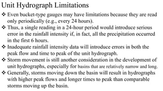Unit Hydrograph Limitations
 Even bucket-type gauges may have limitations because they are read
only periodically (e.g., every 24 hours).
 Thus, a single reading in a 24-hour period would introduce serious
error in the rainfall intensity if, in fact, all the precipitation occurred
in the first 6 hours.
 Inadequate rainfall intensity data will introduce errors in both the
peak flow and time to peak of the unit hydrograph.
 Storm movement is still another consideration in the development of
unit hydrographs, especially for basins that are relatively narrow and long.
 Generally, storms moving down the basin will result in hydrographs
with higher peak flows and longer times to peak than comparable
storms moving up the basin.
 