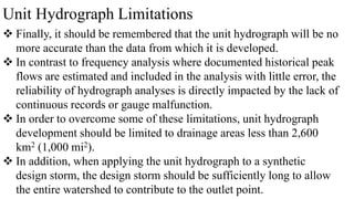 Unit Hydrograph Limitations
 Finally, it should be remembered that the unit hydrograph will be no
more accurate than the data from which it is developed.
 In contrast to frequency analysis where documented historical peak
flows are estimated and included in the analysis with little error, the
reliability of hydrograph analyses is directly impacted by the lack of
continuous records or gauge malfunction.
 In order to overcome some of these limitations, unit hydrograph
development should be limited to drainage areas less than 2,600
km2 (1,000 mi2).
 In addition, when applying the unit hydrograph to a synthetic
design storm, the design storm should be sufficiently long to allow
the entire watershed to contribute to the outlet point.
 