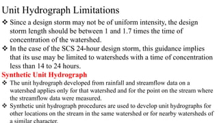 Unit Hydrograph Limitations
 Since a design storm may not be of uniform intensity, the design
storm length should be between 1 and 1.7 times the time of
concentration of the watershed.
 In the case of the SCS 24-hour design storm, this guidance implies
that its use may be limited to watersheds with a time of concentration
less than 14 to 24 hours.
Synthetic Unit Hydrograph
 The unit hydrograph developed from rainfall and streamflow data on a
watershed applies only for that watershed and for the point on the stream where
the streamflow data were measured.
 Synthetic unit hydrograph procedures are used to develop unit hydrographs for
other locations on the stream in the same watershed or for nearby watersheds of
 