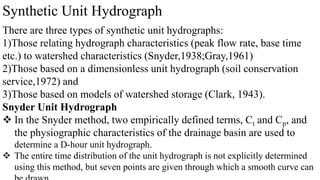 Synthetic Unit Hydrograph
There are three types of synthetic unit hydrographs:
1)Those relating hydrograph characteristics (peak flow rate, base time
etc.) to watershed characteristics (Snyder,1938;Gray,1961)
2)Those based on a dimensionless unit hydrograph (soil conservation
service,1972) and
3)Those based on models of watershed storage (Clark, 1943).
Snyder Unit Hydrograph
 In the Snyder method, two empirically defined terms, Ct and Cp, and
the physiographic characteristics of the drainage basin are used to
determine a D-hour unit hydrograph.
 The entire time distribution of the unit hydrograph is not explicitly determined
using this method, but seven points are given through which a smooth curve can
 