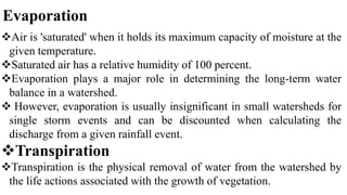 Evaporation
Air is 'saturated' when it holds its maximum capacity of moisture at the
given temperature.
Saturated air has a relative humidity of 100 percent.
Evaporation plays a major role in determining the long-term water
balance in a watershed.
 However, evaporation is usually insignificant in small watersheds for
single storm events and can be discounted when calculating the
discharge from a given rainfall event.
Transpiration
Transpiration is the physical removal of water from the watershed by
the life actions associated with the growth of vegetation.
 