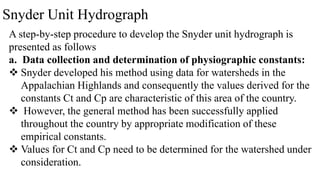 Snyder Unit Hydrograph
A step-by-step procedure to develop the Snyder unit hydrograph is
presented as follows
a. Data collection and determination of physiographic constants:
 Snyder developed his method using data for watersheds in the
Appalachian Highlands and consequently the values derived for the
constants Ct and Cp are characteristic of this area of the country.
 However, the general method has been successfully applied
throughout the country by appropriate modification of these
empirical constants.
 Values for Ct and Cp need to be determined for the watershed under
consideration.
 