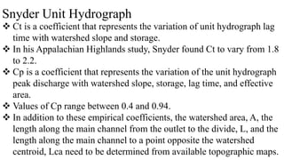 Snyder Unit Hydrograph
 Ct is a coefficient that represents the variation of unit hydrograph lag
time with watershed slope and storage.
 In his Appalachian Highlands study, Snyder found Ct to vary from 1.8
to 2.2.
 Cp is a coefficient that represents the variation of the unit hydrograph
peak discharge with watershed slope, storage, lag time, and effective
area.
 Values of Cp range between 0.4 and 0.94.
 In addition to these empirical coefficients, the watershed area, A, the
length along the main channel from the outlet to the divide, L, and the
length along the main channel to a point opposite the watershed
centroid, Lca need to be determined from available topographic maps.
 
