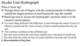 Snyder Unit Hydrograph
What is basin lag?
 Though direct run of begins with the commencement of effective
rainfall the largest portion of runoff generally lags the rainfall.
 Basin lag time tl, locates the hydrograph’s position relative to the
causative storm pattern.
 It is most often defined as the difference in time between the center of mass of
effective rainfall and the center of mass of direct runoff produced by the net
rain.
 Two common variations in the definition are:
1. The time interval from the maximum rainfall rate to the peak of runoff and,
2. The time from the center of mass of actual rainfall to the peak rate of runoff.
b. Determination of lag time:
 