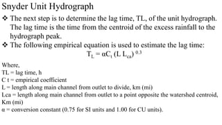 Snyder Unit Hydrograph
 The next step is to determine the lag time, TL, of the unit hydrograph.
The lag time is the time from the centroid of the excess rainfall to the
hydrograph peak.
 The following empirical equation is used to estimate the lag time:
TL = αCt (L Lca) 0.3
Where,
TL = lag time, h
C t = empirical coefficient
L = length along main channel from outlet to divide, km (mi)
Lca = length along main channel from outlet to a point opposite the watershed centroid,
Km (mi)
α = conversion constant (0.75 for SI units and 1.00 for CU units).
 