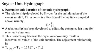 Snyder Unit Hydrograph
c. Determine unit duration of the unit hydrograph:
 The relationship developed by Snyder for the unit duration of the
excess rainfall, TR in hours, is a function of the lag time computed
above, namely:
 A relationship has been developed to adjust the computed lag time for
other unit durations.
 This is necessary because the equation above may result in
inconvenient values of the unit duration. The adjustment relationship
is:
 TL (adj.) = T L + 0.25 (T R' - T R)
 