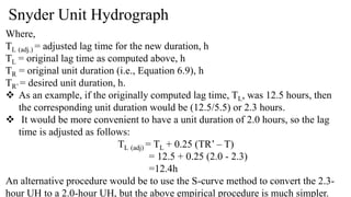 Snyder Unit Hydrograph
Where,
TL (adj.) = adjusted lag time for the new duration, h
TL = original lag time as computed above, h
TR = original unit duration (i.e., Equation 6.9), h
TR’ = desired unit duration, h.
 As an example, if the originally computed lag time, TL, was 12.5 hours, then
the corresponding unit duration would be (12.5/5.5) or 2.3 hours.
 It would be more convenient to have a unit duration of 2.0 hours, so the lag
time is adjusted as follows:
TL (adj) = TL + 0.25 (TR’ – T)
= 12.5 + 0.25 (2.0 - 2.3)
=12.4h
An alternative procedure would be to use the S-curve method to convert the 2.3-
hour UH to a 2.0-hour UH, but the above empirical procedure is much simpler.
 