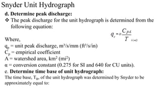 Snyder Unit Hydrograph
d. Determine peak discharge:
 The peak discharge for the unit hydrograph is determined from the
following equation:
Where,
qp = unit peak discharge, m³/s/mm (ft³/s/in)
Cp = empirical coefficient
A = watershed area, km2 (mi2)
α = conversion constant (0.275 for SI and 640 for CU units).
e. Determine time base of unit hydrograph:
The time base, TB, of the unit hydrograph was determined by Snyder to be
approximately equal to:
 