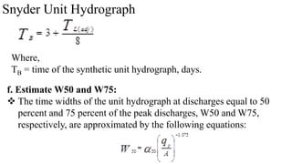 Snyder Unit Hydrograph
Where,
TB = time of the synthetic unit hydrograph, days.
f. Estimate W50 and W75:
 The time widths of the unit hydrograph at discharges equal to 50
percent and 75 percent of the peak discharges, W50 and W75,
respectively, are approximated by the following equations:
 