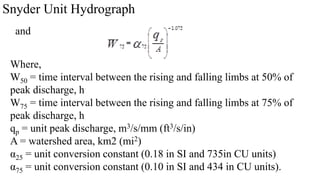 Snyder Unit Hydrograph
and
Where,
W50 = time interval between the rising and falling limbs at 50% of
peak discharge, h
W75 = time interval between the rising and falling limbs at 75% of
peak discharge, h
qp = unit peak discharge, m3/s/mm (ft3/s/in)
A = watershed area, km2 (mi2)
α25 = unit conversion constant (0.18 in SI and 735in CU units)
α75 = unit conversion constant (0.10 in SI and 434 in CU units).
 