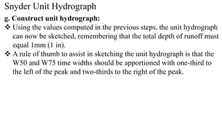 Snyder Unit Hydrograph
g. Construct unit hydrograph:
 Using the values computed in the previous steps, the unit hydrograph
can now be sketched, remembering that the total depth of runoff must
equal 1mm (1 in).
 A rule of thumb to assist in sketching the unit hydrograph is that the
W50 and W75 time widths should be apportioned with one-third to
the left of the peak and two-thirds to the right of the peak.
 