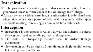 Transpiration
In the process of respiration, green plants consume water from the
ground and transpire water vapor to the air through their foliage.
As was the case with evaporation, this abstraction is only significant
when taken over a long period of time, and has minimal effect upon
the runoff resulting from a single storm event for a watershed.
Interception
 Interception is the removal of water that wets and adheres to objects
above ground such as buildings, trees, and vegetation.
 This water is subsequently removed from the surface through
evaporation.
 Interception can be as high as 2 mm during a single rainfall event,
but usually is nearer 0.5 mm.
 