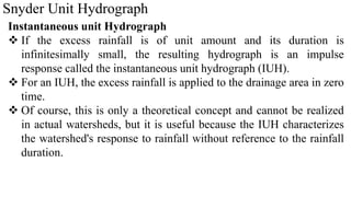 Snyder Unit Hydrograph
Instantaneous unit Hydrograph
 If the excess rainfall is of unit amount and its duration is
infinitesimally small, the resulting hydrograph is an impulse
response called the instantaneous unit hydrograph (IUH).
 For an IUH, the excess rainfall is applied to the drainage area in zero
time.
 Of course, this is only a theoretical concept and cannot be realized
in actual watersheds, but it is useful because the IUH characterizes
the watershed's response to rainfall without reference to the rainfall
duration.
 