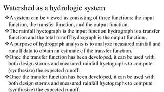 Watershed as a hydrologic system
A system can be viewed as consisting of three functions: the input
function, the transfer function, and the output function.
The rainfall hyetograph is the input function hydrograph is a transfer
function and the total runoff hydrograph is the output function .
A purpose of hydrograph analysis is to analyze measured rainfall and
runoff data to obtain an estimate of the transfer function.
Once the transfer function has been developed, it can be used with
both design storms and measured rainfall hyetographs to compute
(synthesize) the expected runoff.
Once the transfer function has been developed, it can be used with
both design storms and measured rainfall hyetographs to compute
(synthesize) the expected runoff.
 